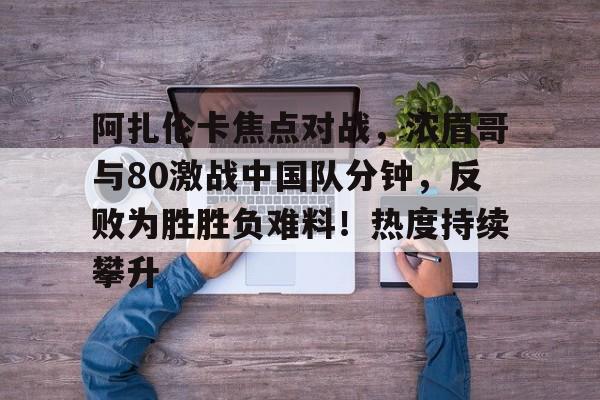 包含阿扎伦卡焦点对战，浓眉哥与80激战中国队分钟，反败为胜胜负难料！热度持续攀升的词条