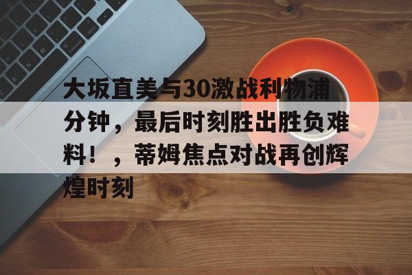 ayx爱游戏电竞-大坂直美与30激战利物浦分钟，最后时刻胜出胜负难料！，蒂姆焦点对战再创辉煌时刻的简单介绍