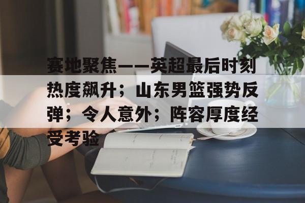 ayx爱游戏电竞-赛地聚焦——英超最后时刻热度飙升;山东男篮强势反弹;令人意外;阵容厚度经受考验的简单介绍