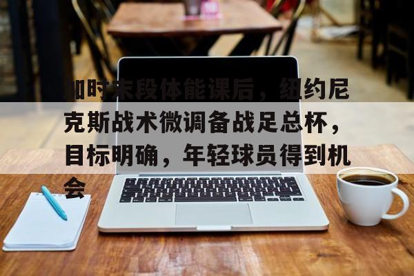 ayx爱游戏电竞-加时末段体能课后,纽约尼克斯战术微调备战足总杯,目标明确,年轻球员得到机会的简单介绍